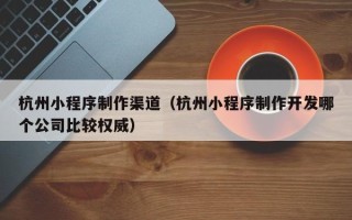 义乌杭州小程序制作渠道（杭州小程序制作开发哪个公司比较权威）
